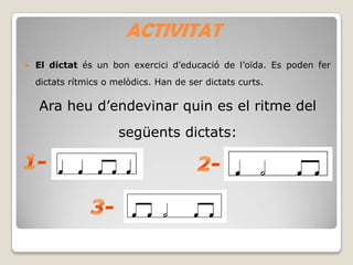 ACTIVITAT


El dictat és un bon exercici d’educació de l’oïda. Es poden fer
dictats rítmics o melòdics. Han de ser dictats curts.

Ara heu d’endevinar quin es el ritme del
següents dictats:

 