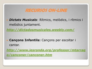 RECURSOS ON-LINE


Dictats Musicals: Rítmics, melòdics, i rítmics i
melòdics juntament.

http://dictadosmusicales.weebly.com/


Cançons Infantils: Cançons per escoltar i
cantar.

http://www.iesronda.org/professor/mtarrag
o/canconer/canconer.htm

 
