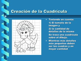 Creación de la Cuadrícula Teniendo en cuenta:  1) El tamaño de la imagen y  2) la cantidad de detalles de la misma  Se traza una cuadrícula sobre el dibujo.  Mientras más detalles más pequeños deben ser los cuadros y en mayor cantidad 