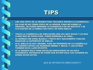 TIPS USE UNA COPIA DE LA IMAGEN PARA TRAZARLE ENCIMA LA CUADRÍCULA. EN CASO DE NO TENER COPIA DE LA IMAGEN, PARA NO DAÑAR LA ORIGINAL, SE PUEDE IMPRIMIR LA CUADRÍCULA EN UN ACETATO Y SE FIJA ENCIMA DE LA MISMA CON CINTA 3M PARA DIBUJO.  TRACE LA CUADRÍCULA DE AMPLIACIÓN CON UN LAPIZ SUAVE Y LO MAS CLARO QUE SE PUEDA PARA  PODER BORRARLA AL FINAL. AL BORRAR USE GOMA BLANCA Y FROTE MUY SUAVEMENTE PARA NO MANCHAR LA SUPERFICIE DE DIBUJO. SI EL DIBUJO ES MUY GRANDE, PARA NO PERDERSE EN LA CUADRÍCULA SE PUEDEN COPIAR LOS NUMEROS ARRIBA Y ABAJO, Y LAS LETRAS TAMBIEN EN EL LADO OPUESTO. SI LA IMAGEN SOLO TIENE DETALLES MINUCIOSOS EN UN SOLO FRAGMENTO, ENTONCES SE PUEDE SUB DIVIDIR SOLO LOS CUADROS EN DONDE ESTEN ESTOS. QUE SE DIVIERTAN DIBUJANDO!!!! 