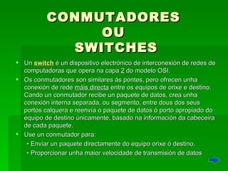 CONMUTADORES  OU  SWITCHES Un  switch  é un dispositivo electrónico de interconexión de redes de computadoras que opera na capa  2  do modelo OSI. Os conmutadores son similares ás pontes, pero ofrecen unha conexión de rede  máis directa  entre os equipos de orixe e destino. Cando un conmutador recibe un paquete de datos, crea unha conexión interna separada, ou segmento, entre dous dos seus portos calquera e reenvía o paquete de datos ó porto apropiado do equipo de destino únicamente, basado na información da cabeceira de cada paquete.  Use un conmutador para:  •  Enviar un paquete directamente do equipo orixe ó destino.  •  Proporcionar unha maior velocidade de transmisión de datos 