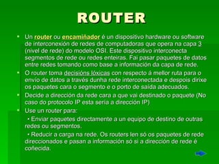 ROUTER Un  router  ou   encamiñador  é un dispositivo hardware ou software de interconexión de redes de computadoras que opera na capa  3  (nivel de rede) do modelo OSI. Este dispositivo interconecta segmentos de rede ou redes enteiras. Fai pasar paquetes de datos entre redes tomando como base a información da capa de rede. O router toma  decisións lóxicas  con respecto á mellor ruta para o envío de datos a través dunha rede interconectada e despois dirixe os paquetes cara o segmento e o porto de saída adecuados.  Decide a dirección da rede cara a que vai destinado o paquete (No caso do protocolo IP esta sería a dirección IP)  Use un router para:  •  Enviar paquetes directamente a un equipo de destino de outras redes ou segmentos.  •  Reducir a carga na rede. Os routers len só os paquetes de rede direccionados e pasan a información só si a dirección de rede é coñecida.  
