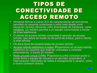 TIPOS DE CONECTIVIDADE DE ACCESO REMOTO Windows Server e outros S.O de características de servidores, permiten ós usuarios conectarse a unha rede desde unha ubicación remota utilizando unha diversidade de hardware, como  módems . Un módem permite a un equipo comunicarse a través de liñas telefónicas.  O cliente de acceso remoto conectase ó servidor de acceso remoto, que actúa de router ou de porta de enlace, para o cliente á rede remota.  Os dous tipos de conectividade de acceso remoto: • Acceso remoto telefónico a redes:   P roporciona un acceso remoto telefónico ós usuarios que realizan chamadas a intranets empresariais, a través do módem.  •  Rede privada virtual (VPN):  Proporciona unha conexión punto a punto entre o equipo de usuario e un servidor corporativo. A interconexión intermedia de redes é transparente ó usuario, como si tivera conexión directa. 