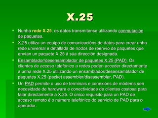 X.25 Nunha  rede X.25 , os datos transmítense utilizando  conmutación de paquetes .  X.25 utiliza un equipo de comunicacións de datos para crear unha rede universal e detallada de nodos de reenvío de paquetes que envían un paquete X.25 á súa dirección designada. Ensamblador/desensamblador de paquetes X.25 (PAD):  Os clientes de acceso telefónico a redes poden acceder directamente a unha rede X.25 utilizando un ensamblador/desensamblador de paquetes X.25 (packet assembler/disassembler, PAD).  Un  PAD  permite o uso de terminais e conexións de módems sen necesidade de hardware e conectividade de clientes costosa para falar directamente a X.25. O único requisito para un PAD de acceso remoto é o número telefónico do servicio de PAD para o operador. 