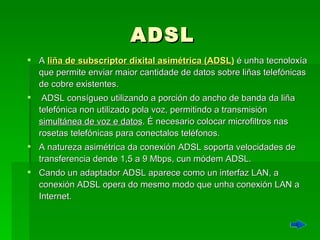 ADSL A   liña de subscriptor dixital asimétrica (ADSL)  é unha tecnoloxía que permite enviar maior cantidade de datos sobre liñas telefónicas de cobre existentes. ADSL consígueo utilizando a porción do ancho de banda da liña telefónica non utilizado pola voz, permitindo a transmisión  simultánea de voz e datos . É necesario colocar microfiltros nas rosetas telefónicas para conectalos teléfonos. A natureza asimétrica da conexión ADSL soporta velocidades de transferencia dende 1,5 a 9 Mbps, cun módem ADSL. Cando un adaptador ADSL aparece como un interfaz LAN, a conexión ADSL opera do mesmo modo que unha conexión LAN a Internet. 