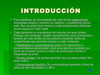 INTRODUCCIÓN Para satisfacer as necesidades  de  rede dunha  organización ,  necesítase   ampliar  o tamaño ou mellorar o rendemento dunha rede. Non se pode facer medrar a rede simplemente añadindo novos equipos e máis cable.  Cada topoloxía ou arquitectura de rede ten os seus límites. Pódese, sen embargo, instalar compoñentes para incrementar o tamaño da rede dentro do seu entorno existente. Entre os compoñentes que permiten ampliar a rede inclúense:  •  Repetidores e concentradores (hub):  Os repetidores e concentradores retransmiten unha sinal eléctrica recibida nun punto de conexión (porto) a todos os portos para manter a integridade da sinal.  •  Pontes (bridge):  As pontes permiten que os datos poidan fluir entre LAN´s.  •  Conmutadores (switch):  Os conmutadores permiten o fluxo de datos de alta velocidade a LAN´s.  