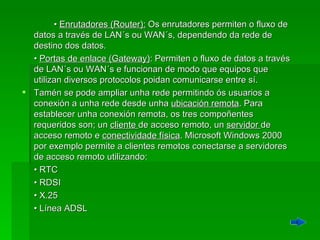   •  Enrutadores (Router):  Os enrutadores permiten o fluxo de datos a través de LAN´s ou WAN´s, dependendo da rede de destino dos datos.  •  Portas de enlace (Gateway) : Permiten o fluxo de datos a través de LAN´s ou WAN´s e funcionan de modo que equipos que utilizan diversos protocolos poidan comunicarse entre sí.  Tamén se pode ampliar unha rede permitindo ós usuarios a conexión a unha rede desde unha  ubicación remota . Para establecer unha conexión remota, os tres compoñentes requeridos son; un  cliente  de acceso remoto, un  servidor  de acceso remoto e  conectividade física . Microsoft Windows 2000 por exemplo permite a clientes remotos conectarse a servidores de acceso remoto utilizando:  •  RTC •  RDSI •  X.25 •  Línea ADSL 