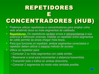 REPETIDORES  E  CONCENTRADORES (HUB) Podemos utilizar repetidores e concentradores para ampliar unha rede añadindo dous ou máis segmentos de cableado.  Repetidores:   Os repetidores  reciben  sinais e  retransmitenas  á súa potencia e  definición  orixinais. Instalar un repetidor entre segmentos de cable permite ás sinais chegar máis lexos.  Para que funcione un repetidor, ambos segmentos conectados ó repetidor deben utilizar o  mesmo  método de acceso. Utilice un repetidor para:  •  Conectar 2 ou máis segmentos con cable similar.  •  Rexenerar a sinal para incrementar a distancia transmitida.  •  Transmitir todo o tráfico en ambas direccións.  •  Conectar 2 segmentos do modo máis rentable posible. 