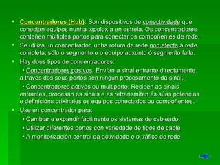 Concentradores (Hub) :  Son dispositivos de  conectividade  que conectan equipos nunha topoloxía en estrela. Os concentradores  conteñen múltiples portos  para conectar os compoñentes de rede. Se utiliza un concentrador, unha rotura da rede  non afecta  á rede completa; sólo o segmento e o equipo adxunto ó segmento falla.  Hay dous tipos de concentradores:  •  Concentradores pasivos . Envían a sinal entrante directamente a través dos seus portos sen ningún procesamento da sinal.  •  Concentradores activos ou multiporto : Reciben as sinais entrantes, procesan as sinais e as retransmiten ás súas potencias e definicións orixinales ós equipos conectados ou compoñentes.  Use un concentrador para:  •  Cambiar e expandir fácilmente os sistemas de cableado.  •  Utilizar diferentes portos con variedade de tipos de cable.  •  A monitorización central da actividade e o tráfico de rede. 