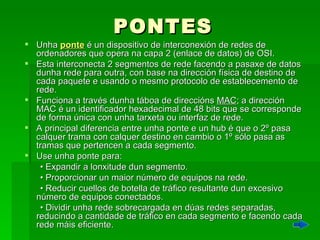PONTES Unha  ponte  é un dispositivo de interconexión de redes de ordenadores que opera na capa 2 (enlace de datos) de OSI. Esta interconecta 2 segmentos de rede facendo a pasaxe de datos dunha rede para outra, con base na dirección física de destino de cada paquete e usando o mesmo protocolo de establecemento de rede. Funciona a través dunha táboa de direccións  MAC ; a dirección MAC é un identificador hexadecimal de 48 bits que se corresponde de forma única con unha tarxeta ou interfaz de rede.  A principal diferencia entre unha ponte e un hub é que o 2º pasa calquer trama con calquer destino en cambio o 1º sólo pasa as tramas que pertencen a cada segmento.  Use unha ponte para:  •  Expandir a lonxitude dun segmento.  •  Proporcionar un maior número de equipos na rede.  •  Reducir cuellos de botella de tráfico resultante dun excesivo número de equipos conectados.  •  Dividir unha rede sobrecargada en dúas redes separadas, reducindo a cantidade de tráfico en cada segmento e facendo cada rede máis eficiente.  