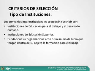 CRITERIOS DE SELECCIÓN
   Tipo de Instituciones:
Los convenios interinstitucionales se podrán suscribir con:
• Instituciones de Educación para el trabajo y el desarrollo
  humano.
• Instituciones de Educación Superior.
• Fundaciones u organizaciones con o sin ánimo de lucro que
  tengan dentro de su objeto la formación para el trabajo.
 