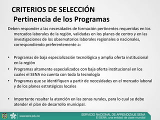 CRITERIOS DE SELECCIÓN
  Pertinencia de los Programas
Deben responder a las necesidades de formación pertinentes requeridas en los
  mercados laborales de la región, validadas en los planes de centro y en las
  investigaciones de los observatorios laborales regionales o nacionales,
  correspondiendo preferentemente a:

• Programas de baja especialización tecnológica y amplia oferta institucional
  en la región
• Programas altamente especializados con baja oferta institucional en los
  cuales el SENA no cuenta con toda la tecnología
• Programas que se identifiquen a partir de necesidades en el mercado laboral
  y de los planes estratégicos locales

• Importante resaltar la atención en las zonas rurales, para lo cual se debe
  atender el plan de desarrollo municipal.
 