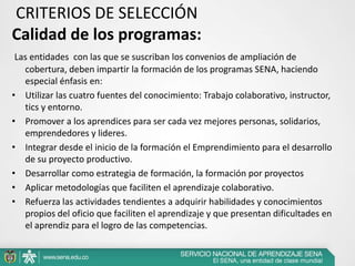 CRITERIOS DE SELECCIÓN
Calidad de los programas:
 Las entidades con las que se suscriban los convenios de ampliación de
   cobertura, deben impartir la formación de los programas SENA, haciendo
   especial énfasis en:
• Utilizar las cuatro fuentes del conocimiento: Trabajo colaborativo, instructor,
   tics y entorno.
• Promover a los aprendices para ser cada vez mejores personas, solidarios,
   emprendedores y lideres.
• Integrar desde el inicio de la formación el Emprendimiento para el desarrollo
   de su proyecto productivo.
• Desarrollar como estrategia de formación, la formación por proyectos
• Aplicar metodologías que faciliten el aprendizaje colaborativo.
• Refuerza las actividades tendientes a adquirir habilidades y conocimientos
   propios del oficio que faciliten el aprendizaje y que presentan dificultades en
   el aprendiz para el logro de las competencias.
 
