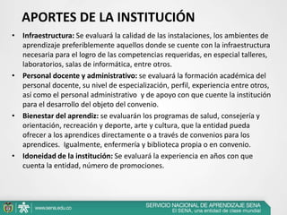 APORTES DE LA INSTITUCIÓN
• Infraestructura: Se evaluará la calidad de las instalaciones, los ambientes de
  aprendizaje preferiblemente aquellos donde se cuente con la infraestructura
  necesaria para el logro de las competencias requeridas, en especial talleres,
  laboratorios, salas de informática, entre otros.
• Personal docente y administrativo: se evaluará la formación académica del
  personal docente, su nivel de especialización, perfil, experiencia entre otros,
  así como el personal administrativo y de apoyo con que cuente la institución
  para el desarrollo del objeto del convenio.
• Bienestar del aprendiz: se evaluarán los programas de salud, consejería y
  orientación, recreación y deporte, arte y cultura, que la entidad pueda
  ofrecer a los aprendices directamente o a través de convenios para los
  aprendices. Igualmente, enfermería y biblioteca propia o en convenio.
• Idoneidad de la institución: Se evaluará la experiencia en años con que
  cuenta la entidad, número de promociones.
 