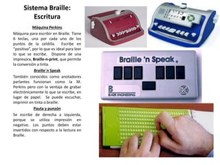 Sistema Braille: 
Escritura 
Máquina Perkins 
Máquina para escribir en Braille. Tiene 
6 teclas, una por cada uno de los 
puntos de la celdilla. Escribe en 
“positivo”, por lo que es ideal para leer 
lo que se escribe. Dispone de una 
impresora, Braille-n-print, que permite 
la conversión a tinta. 
Braille´n Speak 
También conocidos como anotadores 
parlantes funcionan como la M. 
Perkins pero con la ventaja de grabar 
electrónicamente lo que se escribe, en 
lugar de papel. Se puede escuchar, 
imprimir en tinta o braille. 
Pauta y punzón 
Se escribe de derecha a izquierda, 
porque se utiliza impresión en 
negativo. Los puntos deben estar 
invertidos con respecto a la lectura en 
Braille. 
 