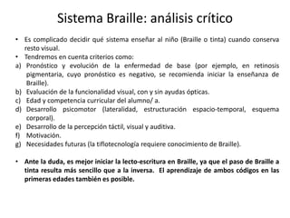 Sistema Braille: análisis crítico 
• Es complicado decidir qué sistema enseñar al niño (Braille o tinta) cuando conserva 
resto visual. 
• Tendremos en cuenta criterios como: 
a) Pronóstico y evolución de la enfermedad de base (por ejemplo, en retinosis 
pigmentaria, cuyo pronóstico es negativo, se recomienda iniciar la enseñanza de 
Braille). 
b) Evaluación de la funcionalidad visual, con y sin ayudas ópticas. 
c) Edad y competencia curricular del alumno/ a. 
d) Desarrollo psicomotor (lateralidad, estructuración espacio-temporal, esquema 
corporal). 
e) Desarrollo de la percepción táctil, visual y auditiva. 
f) Motivación. 
g) Necesidades futuras (la tiflotecnología requiere conocimiento de Braille). 
• Ante la duda, es mejor iniciar la lecto-escritura en Braille, ya que el paso de Braille a 
tinta resulta más sencillo que a la inversa. El aprendizaje de ambos códigos en las 
primeras edades también es posible. 
 