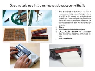 Otros materiales e instrumentos relacionados con el Braille 
• Caja de aritmética: Se trata de una caja de 
madera que sirve para realizar operaciones 
aritméticas. En una de sus tapas tiene una 
retícula para insertar fichas de plástico que 
llevan escritos los símbolos en Braille. Las 
cuentas se realizan de la misma forma que 
en tinta. 
• Ábaco. 
• Instrumentos de dibujo adaptados. 
• CALCULADORA PARLANTE: Calculadora 
para realizar operaciones aritméticas con 
voz. 
• Impresora Braille. 
 