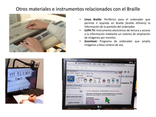Otros materiales e instrumentos relacionados con el Braille 
• Línea Braille: Periférico para el ordenador que 
permite ir leyendo en Braille (braille efímero) la 
información de la pantalla del ordenador. 
• LUPA TV: Instrumento electrónico de lectura y acceso 
a la información mediante un sistema de ampliación 
de imágenes por monitor. 
• Zoomtext: Programa de ordenador que amplía 
imágenes y lleva síntesis de voz. 
 