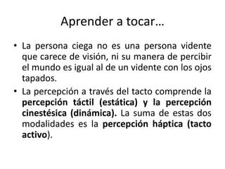 Aprender a tocar… 
• La persona ciega no es una persona vidente 
que carece de visión, ni su manera de percibir 
el mundo es igual al de un vidente con los ojos 
tapados. 
• La percepción a través del tacto comprende la 
percepción táctil (estática) y la percepción 
cinestésica (dinámica). La suma de estas dos 
modalidades es la percepción háptica (tacto 
activo). 
 