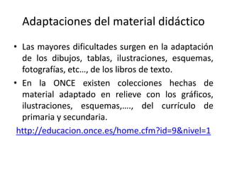 Adaptaciones del material didáctico 
• Las mayores dificultades surgen en la adaptación 
de los dibujos, tablas, ilustraciones, esquemas, 
fotografías, etc…, de los libros de texto. 
• En la ONCE existen colecciones hechas de 
material adaptado en relieve con los gráficos, 
ilustraciones, esquemas,…., del currículo de 
primaria y secundaria. 
http://educacion.once.es/home.cfm?id=9&nivel=1 
 
