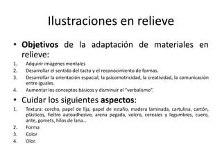 Ilustraciones en relieve 
• Objetivos de la adaptación de materiales en 
relieve: 
1. Adquirir imágenes mentales 
2. Desarrollar el sentido del tacto y el reconocimiento de formas. 
3. Desarrollar la orientación espacial, la psicomotricidad, la creatividad, la comunicación 
entre iguales. 
4. Aumentar los conceptos básicos y disminuir el “verbalismo”. 
• Cuidar los siguientes aspectos: 
1. Textura: corcho, papel de lija, papel de estaño, madera laminada, cartulina, cartón, 
plásticos, fieltro autoadhesivo, arena pegada, velcro, cereales y legumbres, cuero, 
ante, gomets, hilos de lana… 
2. Forma 
3. Color 
4. Olor. 
 