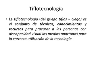 Tiflotecnología 
• La tiflotecnología (del griego tiflos = ciego) es 
el conjunto de técnicas, conocimientos y 
recursos para procurar a las personas con 
discapacidad visual los medios oportunos para 
la correcta utilización de la tecnología. 
 