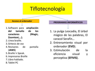 Tiflotecnología 
Acceso al ordenador 
1. Software para ampliación 
del tamaño de los 
caracteres (Magic, 
Zoomtext,…). 
2. Línea braille. 
3. Síntesis de voz 
4. Revisores de pantalla 
(JAWS) 
5. Braille´n Speak. 
6. Impresoras Braille 
7. Libro hablado. 
8. Tablet PC 
PROGRAMAS INFORMÁTICOS 
1. La pulga Leocadia, El árbol 
mágico de las palabras, El 
caracol Serafín… 
2. Entrenamiento visual por 
ordenador (EVO). 
3. Estimulación de la 
eficiencia visual y 
perceptiva (EFIVIS). 
