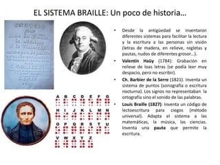 EL SISTEMA BRAILLE: Un poco de historia… 
• Desde la antigüedad se inventaron 
diferentes sistemas para facilitar la lectura 
y la escritura a las personas sin visión 
(letras de madera, en relieve, regletas y 
pautas, nudos de diferentes grosor…). 
• Valentín Haüy (1784): Grabación en 
relieve de loas letras (se podía leer muy 
despacio, pero no escribir). 
• Ch. Barbier de la Serre (1821). Inventa un 
sistema de puntos (sonografía o escritura 
nocturna). Los signos no representaban la 
ortografía sino el sonido de las palabras. 
• Louis Braille (1827): Inventa un código de 
lectoescritura para ciegos (método 
universal). Adapta el sistema a las 
matemáticas, la música, las ciencias. 
Inventa una pauta que permite la 
escritura. 
 