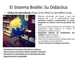 El Sistema Braille: Su Didáctica 
• Estilos de aprendizaje (Tema 1) en niños/ as con déficit visual. 
• Obtienen información del mundo a partir del 
lenguaje oral y de la experimentación táctil: 
percepción analítica, reconocimiento de partes, 
integración en conjunto, ritmo de aprendizaje más 
lento. 
• Esto hace necesario favorecer los aprendizajes con 
explicaciones orales, disminuir el número de 
actividades, modelos en relieve… 
• REQUISITOS BÁSICOS DE APRENDIZAJE DEL 
S.BRAILLE. Debemos analizar: 
1. Variables relativas al alumno/ a 
2. Desarrollo de destrezas previas indispensables para 
un aprendizaje correcto del Braille 
• Puntos esenciales de la didáctica del Braille: 
Simultanear los procesos de lectura y escritura 
Evitar posturas incorrectas desde el primer momento 
Relacionar las actividades con la vida diaria del niño 
Seguimiento de lo aprendido. 
 