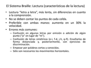 El Sistema Braille: Lectura (características de la lectura) 
• Lectura “letra a letra”, más lenta, sin diferencias en cuanto 
a la comprensión. 
• No se deben contar los puntos de cada celda. 
• Preferible con ambas manos: aumenta en un 30% la 
velocidad. 
• Errores más comunes: 
– Confusión en algunas letras por omisión o adición de algún 
punto (“p” en lugar de “m”). 
– Confusión de letras simétricas (e-i, f-d, j-h, q-ñ). Enseñarlas de 
forma distanciada y, posteriormente, con ejercicios de 
discriminación. 
– Empezar por palabras cortas y conocidas. 
– Sólo son necesarios los movimientos horizontales. 
 