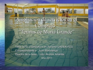 Ampliación de servicios en elAmpliación de servicios en el
ComplejoComplejo
“Termas de Maria Grande”“Termas de Maria Grande”
Tesis de la Licenciatura en Turismo-UADER-FCGTesis de la Licenciatura en Turismo-UADER-FCG
Correspondiente a : Juan MartinengoCorrespondiente a : Juan Martinengo
Director de la tesis : Lcdo. Andrés AmarillaDirector de la tesis : Lcdo. Andrés Amarilla
Año 2011Año 2011
 