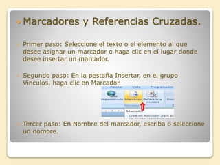  Marcadores y Referencias Cruzadas.
 Primer paso: Seleccione el texto o el elemento al que
desee asignar un marcador o haga clic en el lugar donde
desee insertar un marcador.
 Segundo paso: En la pestaña Insertar, en el grupo
Vínculos, haga clic en Marcador.
 Tercer paso: En Nombre del marcador, escriba o seleccione
un nombre.
 
