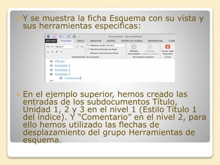  Y se muestra la ficha Esquema con su vista y
sus herramientas especificas:
 En el ejemplo superior, hemos creado las
entradas de los subdocumentos Título,
Unidad 1, 2 y 3 en el nivel 1 (Estilo Título 1
del índice). Y “Comentario” en el nivel 2, para
ello hemos utilizado las flechas de
desplazamiento del grupo Herramientas de
esquema.
 