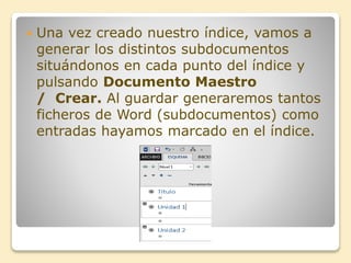  Una vez creado nuestro índice, vamos a
generar los distintos subdocumentos
situándonos en cada punto del índice y
pulsando Documento Maestro
/ Crear. Al guardar generaremos tantos
ficheros de Word (subdocumentos) como
entradas hayamos marcado en el índice.
 