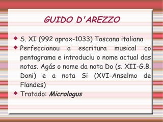 GUIDO D'AREZZO
 S. XI (992 aprox-1033) Toscana italiana
 Perfeccionou a escritura musical co
pentagrama e introduciu o nome actual das
notas. Agás o nome da nota Do (s. XII-G.B.
Doni) e a nota Si (XVI-Anselmo de
Flandes)
 Tratado: Micrologus
 