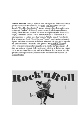El Rock and Roll, como ya dijimos, tuvo su origen una fusión de distintos
géneros de música afroamericana. En 1947, Roy Brown hizo un blues
llamado "Good Rocking Tonight", que era una parodia del gospel, donde,
en lugar de "rockear" al Señor, él ponía a gente de iglesia como Deacon
Jones y Elder Brown a "rockear" de modo no religioso (bailar de un modo
vulgar, o altamente sexual). Fue la primera vez que se fusionaron en la
misma canción el sentido gospelde "rockear" (de las almas) Tras el éxito
de la primera versión de "Good Rocking Tonight" muchos otros artistas de
rhythm and blues usaron títulos similares a fines de los años 40, incluyendo
una canción llamada "Rockand Roll" grabada por Wild Bill Moore en
1949. Estas canciones estaban relegadas a las tiendas de "race music" (el
alias que usaba la industria de la música para referirse al rhythm and blues)
y eran apenas conocidas porlas audiencias blancas. Tenemos que recordar
que en aquella épocaestaba presente la alta discriminación racial en los
Estados Unidos.
 