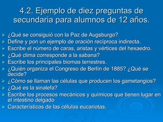 4.2. Ejemplo de diez preguntas de secundaria para alumnos de 12 años. ¿Qué se consiguió con la Paz de Augsburgo? Define y pon un ejemplo de oración recíproca indirecta. Escribe el número de caras, aristas y vértices del hexaedro. ¿Qué clima corresponde a la sabana? Escribe los principales biomas terrestres. ¿Quién organiza el Congreso de Berlín de 1885? ¿Qué se decide? ¿Cómo se llaman las células que producen los gametangios? ¿Qué es la sinalefa? Escribe los procesos mecánicos y químicos que tienen lugar en el intestino delgado Características de las células eucariotas. 