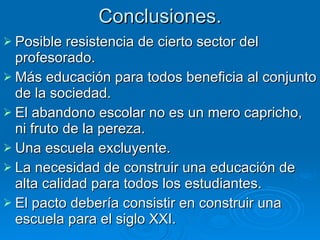 Conclusiones. Posible resistencia de cierto sector del profesorado.  Más educación para todos beneficia al conjunto de la sociedad. El abandono escolar no es un mero capricho, ni fruto de la pereza. Una escuela excluyente. La necesidad de construir una educación de alta calidad para todos los estudiantes. El pacto debería consistir en construir una escuela para el siglo XXI. 