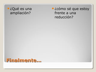 ¿Qué es una   ¿cómo  sé que estoy
 ampliación?    frente a una
                reducción?




Finalmente…
 