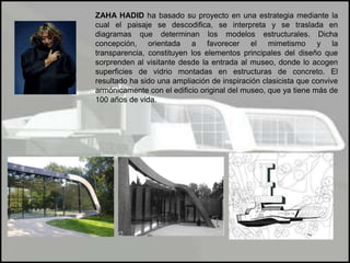 ZAHA HADID ha basado su proyecto en una estrategia mediante la cual el paisaje se descodifica, se interpreta y se traslada en diagramas que determinan los modelos estructurales. Dicha concepción, orientada a favorecer el mimetismo y la transparencia, constituyen los elementos principales del diseño que sorprenden al visitante desde la entrada al museo, donde lo acogen superficies de vidrio montadas en estructuras de concreto. El resultado ha sido una ampliación de inspiración clasicista que convive armónicamente con el edificio original del museo, que ya tiene más de 100 años de vida.