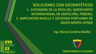 SOLUCIONES CON GEOSINTÉTICOS
1. EXTENSIÓN DE LA PISTA DEL AEROPUERTO
INTERNACIONAL DE MATECAÑA, PEREIRA,
2. AMPLIACION MUELLE 5 SOCIEDAD PORTUARIA DE
SANTA MARTA (SPSM)
Ing. María Carolina Ibañez
SOCIEDAD COLOMBIANA DE INGENIEROS
 