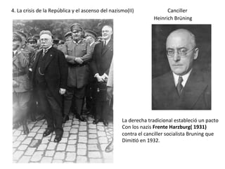 Heinrich	Brüning	
Canciller	
La	derecha	tradicional	estableció	un	pacto	
Con	los	nazis	Frente	Harzburg(	1931)		
contra	el	canciller	socialista	Bruning	que		
Dimi<ó	en	1932.	
4.	La	crisis	de	la	República	y	el	ascenso	del	nazismo(II)	
 