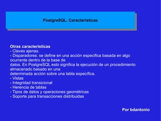 Por bdantonio Otras características - Claves ajenas. - Disparadores: se define en una acción especifica basada en algo ocurrente dentro de la base de datos. En PostgreSQL esto significa la ejecución de un procedimiento almacenado basado en una determinada acción sobre una tabla específica. - Vistas - Integridad transicional - Herencia de tablas - Tipos de datos y operaciones geométricas - Soporte para transacciones distribuidas 