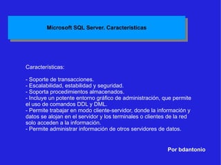 Por bdantonio Características: - Soporte de transacciones. - Escalabilidad, estabilidad y seguridad. - Soporta procedimientos almacenados. - Incluye un potente entorno gráfico de administración, que permite el uso de comandos DDL y DML. - Permite trabajar en modo cliente-servidor, donde la información y datos se alojan en el servidor y los terminales o clientes de la red solo acceden a la información. - Permite administrar información de otros servidores de datos. 