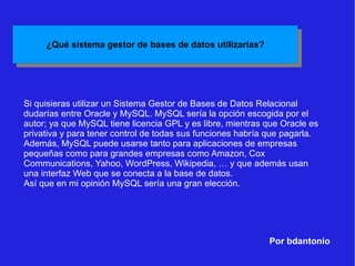 Por bdantonio Si quisieras utilizar un Sistema Gestor de Bases de Datos Relacional dudarías entre Oracle y MySQL. MySQL sería la opción escogida por el autor; ya que MySQL tiene licencia GPL y es libre, mientras que Oracle es privativa y para tener control de todas sus funciones habría que pagarla. Además, MySQL puede usarse tanto para aplicaciones de empresas pequeñas como para grandes empresas como Amazon, Cox Communications, Yahoo, WordPress, Wikipedia, … y que además usan una interfaz Web que se conecta a la base de datos. Así que en mi opinión MySQL sería una gran elección. 