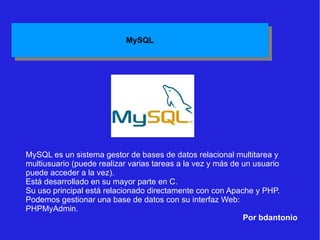 Por bdantonio MySQL es un sistema gestor de bases de datos relacional multitarea y multiusuario (puede realizar varias tareas a la vez y más de un usuario puede acceder a la vez). Está desarrollado en su mayor parte en C. Su uso principal está relacionado directamente con con Apache y PHP. Podemos gestionar una base de datos con su interfaz Web: PHPMyAdmin. 