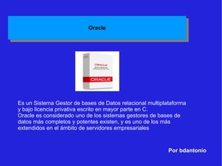 Por bdantonio Es un Sistema Gestor de bases de Datos relacional multiplataforma y bajo licencia privativa escrito en mayor parte en C. Oracle es considerado uno de los sistemas gestores de bases de datos más completos y potentes existen, y es uno de los más extendidos en el ámbito de servidores empresariales 