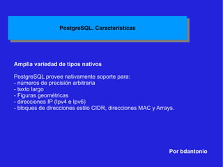Por bdantonio Amplia variedad de tipos nativos PostgreSQL provee nativamente soporte para:  - números de precisión arbitraria - texto largo - Figuras geométricas - direcciones IP (Ipv4 e Ipv6) - bloques de direcciones estilo CIDR, direcciones MAC y Arrays. 