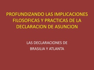 PROFUNDIZANDO LAS IMPLICACIONES
FILOSOFICAS Y PRACTICAS DE LA
DECLARACION DE ASUNCION
LAS DECLARACIONES DE
BRASILIA Y ATLANTA
 