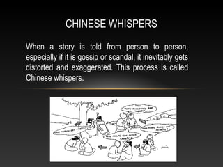 CHINESE WHISPERS
When a story is told from person to person,
especially if it is gossip or scandal, it inevitably gets
distorted and exaggerated. This process is called
Chinese whispers.
 